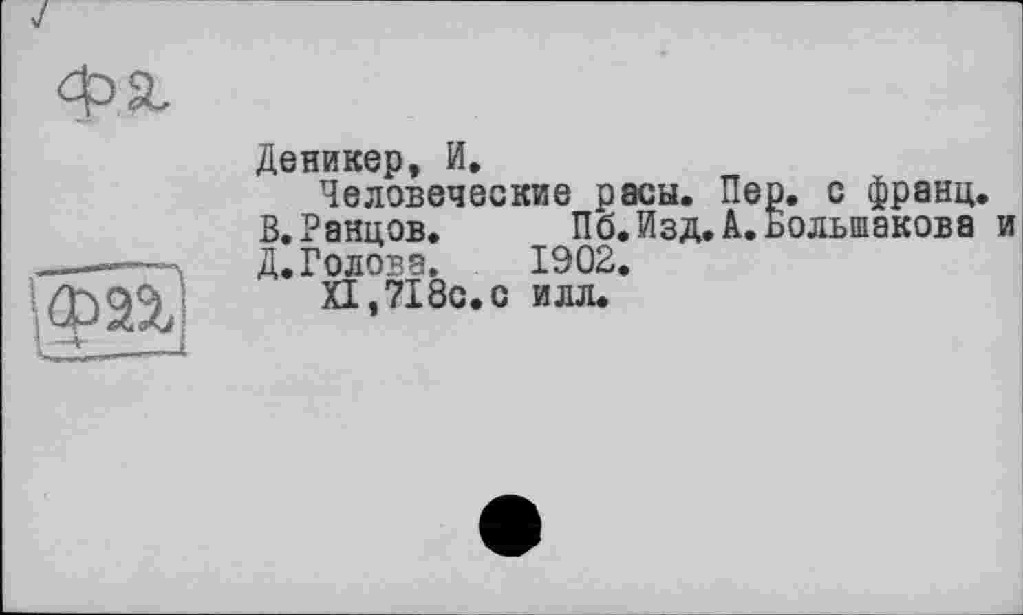 ﻿Ф2%
Деникер, И.
Человеческие расы. Пер. с франц. В.Ранцов.	Пб.Изд.А.Большакова и
Д. Голова.	1902.
XI ,7180.0 илл.